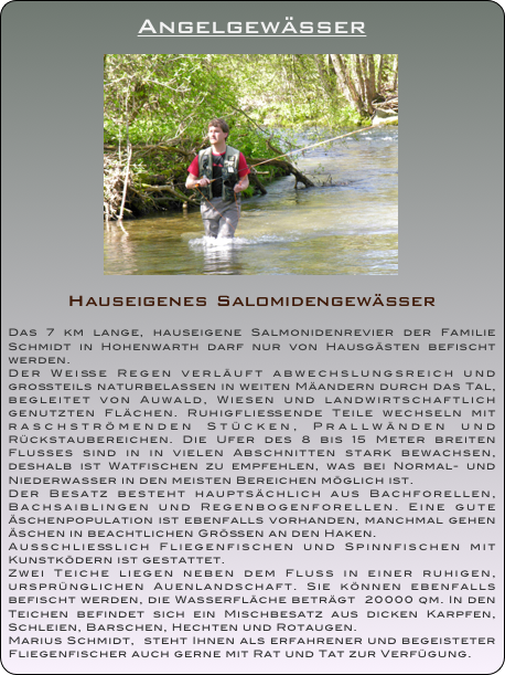 Angelgewässer

￼

Hauseigenes Salomidengewässer

Das 7 km lange, hauseigene Salmonidenrevier der Familie Schmidt in Hohenwarth darf nur von Hausgästen befischt werden. Der Weiße Regen verläuft abwechslungsreich und großteils naturbelassen in weiten Mäandern durch das Tal, begleitet von Auwald, Wiesen und landwirtschaftlich genutzten Flächen. Ruhigfließende Teile wechseln mit raschströmenden Stücken, Prallwänden und Rückstaubereichen. Die Ufer des 8 bis 15 Meter breiten Flusses sind in in vielen Abschnitten stark bewachsen, deshalb ist Watfischen zu empfehlen, was bei Normal- und Niederwasser in den meisten Bereichen möglich ist. Der Besatz besteht hauptsächlich aus Bachforellen, Bachsaiblingen und Regenbogenforellen. Eine gute Äschenpopulation ist ebenfalls vorhanden, manchmal gehen Äschen in beachtlichen Größen an den Haken. Ausschließlich Fliegenfischen und Spinnfischen mit Kunstködern ist gestattet.
Zwei Teiche liegen neben dem Fluss in einer ruhigen, ursprünglichen Auenlandschaft. Sie können ebenfalls befischt werden, die Wasserfläche beträgt  20000 qm. In den Teichen befindet sich ein Mischbesatz aus dicken Karpfen, Schleien, Barschen, Hechten und Rotaugen.
Marius Schmidt,  steht Ihnen als erfahrener und begeisteter Fliegenfischer auch gerne mit Rat und Tat zur Verfügung.




